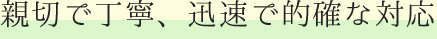 親切で丁寧、迅速で的確な対応